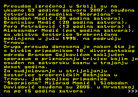 153.14 Presudom izreenoj u Srbiji su na ukupno 53 godine zatvora 2007. osuena etvorica pripadnika  korpiona  - Slobodan Medi (20 godina zatvora), Branislav Medi (20 godina zatvora), Pero Petraevi (13 godina zatvora) i Aleksandar Medi (pet godina zatvora), za ubistva estorice Srebreniana poinjena u julu 1995. na podruju Trnova. Druga presuda donesena je nakon to je s bivim pripadnikom 10. diverzantskog odreda Brankom Gojkoviem zakljuen sporazum o priznavanju krivice kojim je osuen na zatvorsku kaznu u trajanju deset godina. Za sudjelovanje u strijeljanju estorice srebrenikih Bonjaka u Trnovu, jo dvojica pripadnika  korpiona  Milorad Momi i Slobodan Davidovi osuena su 2005. u Hrvatskoj na po 15 godina zatvora.    