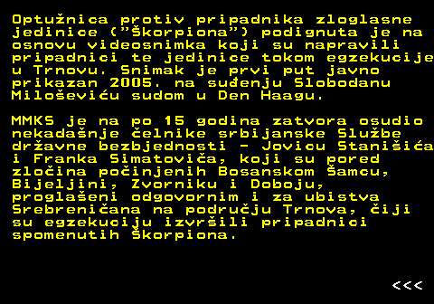 153.15 Optunica protiv pripadnika zloglasne jedinice ( korpiona ) podignuta je na osnovu videosnimka koji su napravili pripadnici te jedinice tokom egzekucije u Trnovu. Snimak je prvi put javno prikazan 2005. na suenju Slobodanu Miloeviu sudom u Den Haagu. MMKS je na po 15 godina zatvora osudio nekadanje elnike srbijanske Slube dravne bezbjednosti - Jovicu Staniia i Franka Simatovia, koji su pored zloina poinjenih Bosanskom amcu, Bijeljini, Zvorniku i Doboju, proglaeni odgovornim i za ubistva Srebreniana na podruju Trnova, iji su egzekuciju izvrili pripadnici spomenutih korpiona.    