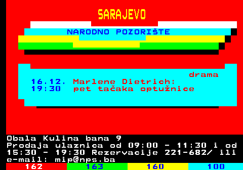 161.26 SARAJEVO NARODNO POZORITE drama 16.12. Marlene Dietrich: 19:30 pet taaka optunice Obala Kulina bana 9 Prodaja ulaznica od 09:00 - 11:30 i od 15:30 - 19:30 Rezervacije 221-682  ili e-mail: mip@nps.ba