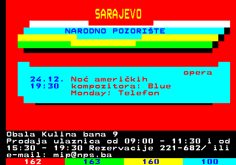 161.31 SARAJEVO NARODNO POZORITE opera 24.12. No amerikih 19:30 kompozitora: Blue Monday; Telefon Obala Kulina bana 9 Prodaja ulaznica od 09:00 - 11:30 i od 15:30 - 19:30 Rezervacije 221-682  ili e-mail: mip@nps.ba