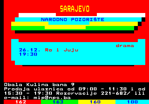 161.32 SARAJEVO NARODNO POZORITE drama 26.12. Ro i Juju 19:30 Obala Kulina bana 9 Prodaja ulaznica od 09:00 - 11:30 i od 15:30 - 19:30 Rezervacije 221-682  ili e-mail: mip@nps.ba