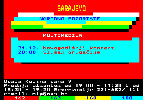 161.35 SARAJEVO NARODNO POZORITE MULTIMEDIJA 31.12. Novogodinji koncert 20:00 Sluaj drugaije Obala Kulina bana 9 Prodaja ulaznica od 09:00 - 11:30 i od 15:30 - 19:30 Rezervacije 221-682  ili e-mail: mip@nps.ba