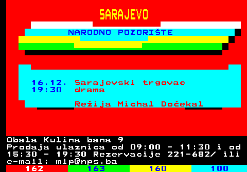161.38 SARAJEVO NARODNO POZORITE 16.12. Sarajevski trgovac 19:30 drama Reija Michal Doekal Obala Kulina bana 9 Prodaja ulaznica od 09:00 - 11:30 i od 15:30 - 19:30 Rezervacije 221-682  ili e-mail: mip@nps.ba