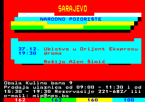 161.45 SARAJEVO NARODNO POZORITE 27.12. Ubistvo u Orijent Ekspresu 19:30 drama Reija Alen imi Obala Kulina bana 9 Prodaja ulaznica od 09:00 - 11:30 i od 15:30 - 19:30 Rezervacije 221-682  ili e-mail: mip@nps.ba