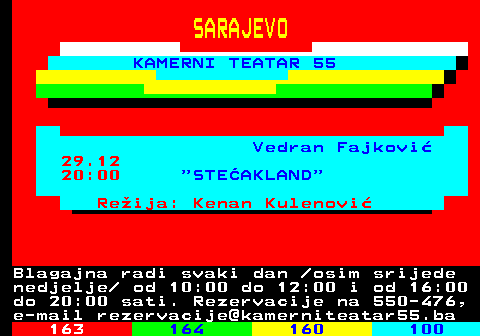 162.13 SARAJEVO KAMERNI TEATAR 55 Vedran Fajkovi 29.12 20:00  STEAKLAND Reija: Kenan Kulenovi Blagajna radi svaki dan  osim srijede nedjelje  od 10:00 do 12:00 i od 16:00 do 20:00 sati. Rezervacije na 550-476, e-mail rezervacije@kamerniteatar55.ba