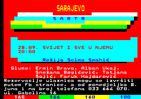 164.8 SARAJEVO S A R T R 28.09. SVIJET I SVE U NJEMU 20:00 Reija Selma Spahi Glume: Ermin Bravo, Alban Ukaj, Sneana Bogievi, Tatjana oji, Faruk Hajdarevi Rezervacije ulaznica mogu se izvriti putem Fb stranice, a od ponedjeljka 8. juna i na broj telefona 033 664 070. ul. Gabelina 16