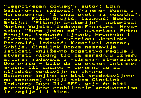 177.2  Bespotreban ovjek , autor: Edin Salinovi, izdava: Vrijeme, Bosna i Hercegovina;  I onda opet, iz poetka , autor: Filip Gruji, izdava: Booka, Srbija;  Pitanje anatomije , autorica: Marina Vuji, izdava:Fraktura, Hrva- tska;  Samo jedna od , autorica: Petra Prtajin, izdava: Ljevak, Hrvatska i  Zvezdana uma , autorica: Jasminka Petrovi, izdava: Kreativni centar, Srbija. CineLink Books nastavlja isticati knjievno bogatstvo regije i stvarati plodno tlo za saradnju izmeu autora, izdavaa i filmskih stvaralaca. Ove prie - bilo da su epske, intimne, mrane ili aave - spremne su za sljedee poglavlje na ekranu. Odabrane knjige e biti predstavljene na posebnoj sesiji tokom CineLink Industry Days 31. SFF, gdje e biti predstavljene etabliranim producentima iz regije i i ire.