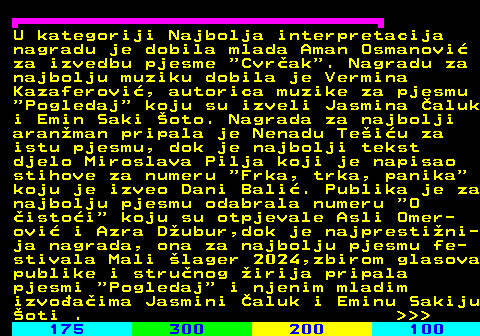 179.3 U kategoriji Najbolja interpretacija nagradu je dobila mlada Aman Osmanovi za izvedbu pjesme  Cvrak . Nagradu za najbolju muziku dobila je Vermina Kazaferovi, autorica muzike za pjesmu  Pogledaj  koju su izveli Jasmina aluk i Emin Saki oto. Nagrada za najbolji aranman pripala je Nenadu Teiu za istu pjesmu, dok je najbolji tekst djelo Miroslava Pilja koji je napisao stihove za numeru  Frka, trka, panika koju je izveo Dani Bali. Publika je za najbolju pjesmu odabrala numeru  O istoi  koju su otpjevale Asli Omer- ovi i Azra Dubur,dok je najprestini- ja nagrada, ona za najbolju pjesmu fe- stivala Mali lager 2024,zbirom glasova publike i strunog irija pripala pjesmi  Pogledaj  i njenim mladim izvoaima Jasmini aluk i Eminu Sakiju oti .    