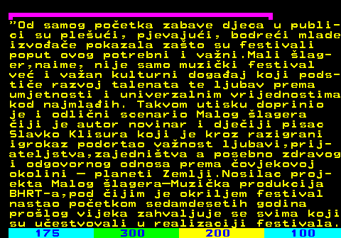 179.4  Od samog poetka zabave djeca u publi- ci su pleui, pjevajui, bodrei mlade izvoae pokazala zato su festivali poput ovog potrebni i vani.Mali lag- er,naime, nije samo muziki festival ve i vaan kulturni dogaaj koji pods- tie razvoj talenata te ljubav prema umjetnosti i univerzalnim vrijednostima kod najmlaih. Takvom utisku doprinio je i odlini scenario Malog lagera iji je autor novinar i djeiji pisac Slavko Klisura koji je kroz razigrani igrokaz podcrtao vanost ljubavi,prij- ateljstva,zajednitva a posebno zdravog i odgovornog odnosa prema ovjekovoj okolini  planeti Zemlji.Nosilac proj- ekta Malog lageraMuzika produkcija BHRT-a,pod ijim je okriljem festival nastao poetkom sedamdesetih godina prolog vijeka zahvaljuje se svima koji su uestvovali u realizaciji festivala.