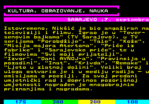 182.2 KULTURA, OBRAZOVANJE, NAUKA SARAJEVO ,7. septembra Istovremeno, Nik�i� je bio anga�iran na televiziji i filmu. Igrao je u  Tever- senovim bajkama  (TV Sarajevo), u TV serijama  Porobd�ije ,  Tale ,  Ko�e ,  Misija majora Atertona ,  Pri�e iz fabrike  i  Sarajevske pri�e , te u filmovima  Svi moji prijatelji ,  Izvor ,  Dani AVNOJ-a ,  Provincija u pozadini ,  Inat ,  Krivda ,  Remake  i  Ljeto u zlatnoj dolini . Veliki broj uloga ostvario je i u mediju radija � u emisijama o poeziji. Za svoj predani umjetni�ki rad i doprinos pozori�noj umjetnosti nagra�en je mnogobrojnim priznanjima i nagradama.