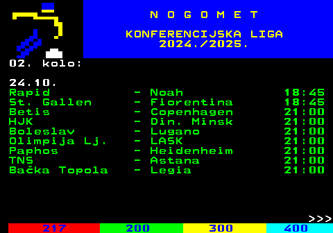 217.2 N O G O M E T KONFERENCIJSKA LIGA 2024. 2025. 02. kolo: 24.10. Rapid - Noah 18:45 St. Gallen - Fiorentina 18:45 Betis - Copenhagen 21:00 HJK - Din. Minsk 21:00 Boleslav - Lugano 21:00 Olimpija Lj. - LASK 21:00 Paphos - Heidenheim 21:00 TNS - Astana 21:00 Baka Topola - Legia 21:00    