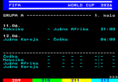 219.1 FIFA WORLD CUP 2026 GRUPA A ---------------------- 1. kolo 11.06. Meksiko - Ju�na Afrika 21:00 12.06. Ju�na Koreja - �e�ka 04:00 -------------------------------------- �e�ka - - - - -:- - Meksiko - - - - -:- - Ju�na Afrika - - - - -:- - Ju�na Koreja - - - - -:- -    