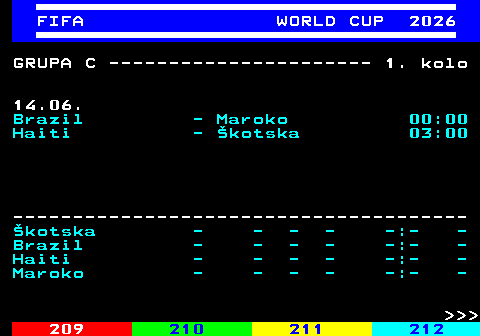 219.3 FIFA WORLD CUP 2026 GRUPA C ---------------------- 1. kolo 14.06. Brazil - Maroko 00:00 Haiti - �kotska 03:00 -------------------------------------- �kotska - - - - -:- - Brazil - - - - -:- - Haiti - - - - -:- - Maroko - - - - -:- -    
