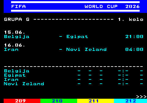 219.7 FIFA WORLD CUP 2026 GRUPA G ---------------------- 1. kolo 15.06. Belgija - Egipat 21:00 16.06. Iran - Novi Zeland 04:00 -------------------------------------- Belgija - - - -:- - Egipat - - - -:- - Iran - - - -:- - Novi Zeland - - - -:- -    