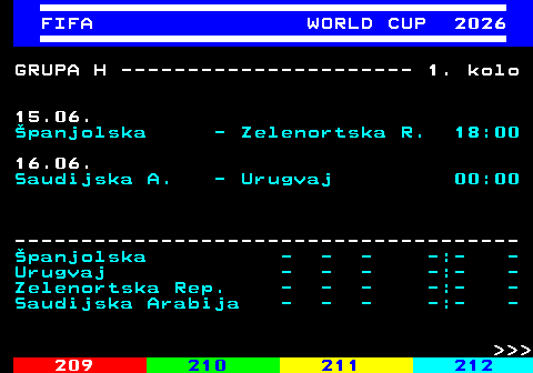 219.8 FIFA WORLD CUP 2026 GRUPA H ---------------------- 1. kolo 15.06. �panjolska - Zelenortska R. 18:00 16.06. Saudijska A. - Urugvaj 00:00 -------------------------------------- �panjolska - - - -:- - Urugvaj - - - -:- - Zelenortska Rep. - - - -:- - Saudijska Arabija - - - -:- -    