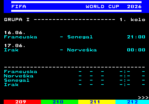219.9 FIFA WORLD CUP 2026 GRUPA I ---------------------- 1. kolo 16.06. Francuska - Senegal 21:00 17.06. Irak - Norve�ka 00:00 -------------------------------------- Francuska - - - -:- - Norve�ka - - - -:- - Senegal - - - -:- - Irak - - - -:- -    