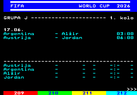 219.10 FIFA WORLD CUP 2026 GRUPA J ---------------------- 1. kolo 17.06. Argentina - Al�ir 03:00 Austrija - Jordan 06:00 -------------------------------------- Austrija - - - -:- - Argentina - - - -:- - Al�ir - - - -:- - Jordan - - - -:- -    