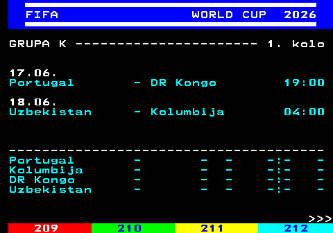 219.11 FIFA WORLD CUP 2026 GRUPA K ---------------------- 1. kolo 17.06. Portugal - DR Kongo 19:00 18.06. Uzbekistan - Kolumbija 04:00 -------------------------------------- Portugal - - - -:- - Kolumbija - - - -:- - DR Kongo - - - -:- - Uzbekistan - - - -:- -    