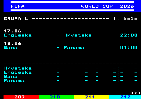 219.12 FIFA WORLD CUP 2026 GRUPA L ---------------------- 1. kolo 17.06. Engleska - Hrvatska 22:00 18.06. Gana - Panama 01:00 -------------------------------------- Hrvatska - - - -:- - Engleska - - - -:- - Gana - - - -:- - Panama - - - -:- -    