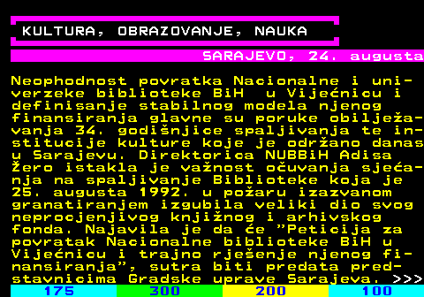 276.1 KULTURA, OBRAZOVANJE, NAUKA SARAJEVO, 24. augusta Neophodnost povratka Nacionalne i uni- verzeke biblioteke BiH u Vije�nicu i definisanje stabilnog modela njenog finansiranja glavne su poruke obilje�a- vanja 34. godi�njice spaljivanja te in- stitucije kulture koje je odr�ano danas u Sarajevu. Direktorica NUBBiH Adisa �ero istakla je va�nost o�uvanja sje�a- nja na spaljivanje Biblioteke koja je 25. augusta 1992. u po�aru izazvanom granatiranjem izgubila veliki dio svog neprocjenjivog knji�nog i arhivskog fonda. Najavila je da �e  Peticija za povratak Nacionalne biblioteke BiH u Vije�nicu i trajno rje�enje njenog fi- nansiranja , sutra biti predata pred- stavnicima Gradske uprave Sarajeva.    