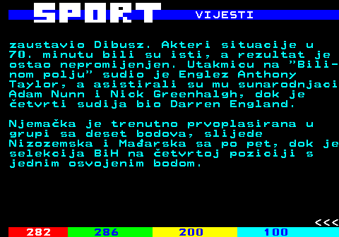 283.3 VIJESTI zaustavio Dibusz. Akteri situacije u 70. minutu bili su isti, a rezultat je ostao nepromijenjen. Utakmicu na  Bili- nom polju  sudio je Englez Anthony Taylor, a asistirali su mu sunarodnjaci Adam Nunn i Nick Greenhalgh, dok je etvrti sudija bio Darren England. Njemaka je trenutno prvoplasirana u grupi sa deset bodova, slijede Nizozemska i Maarska sa po pet, dok je selekcija BiH na etvrtoj poziciji s jednim osvojenim bodom.    