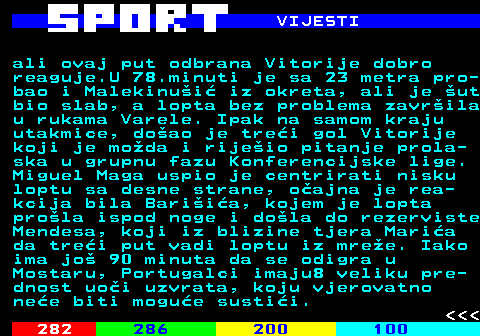 283.4 VIJESTI ali ovaj put odbrana Vitorije dobro reaguje.U 78.minuti je sa 23 metra pro- bao i Malekinui iz okreta, ali je ut bio slab, a lopta bez problema zavrila u rukama Varele. Ipak na samom kraju utakmice, doao je trei gol Vitorije koji je moda i rijeio pitanje prola- ska u grupnu fazu Konferencijske lige. Miguel Maga uspio je centrirati nisku loptu sa desne strane, oajna je rea- kcija bila Bariia, kojem je lopta prola ispod noge i dola do rezerviste Mendesa, koji iz blizine tjera Maria da trei put vadi loptu iz mree. Iako ima jo 90 minuta da se odigra u Mostaru, Portugalci imaju8 veliku pre- dnost uoi uzvrata, koju vjerovatno nee biti mogue sustii.    