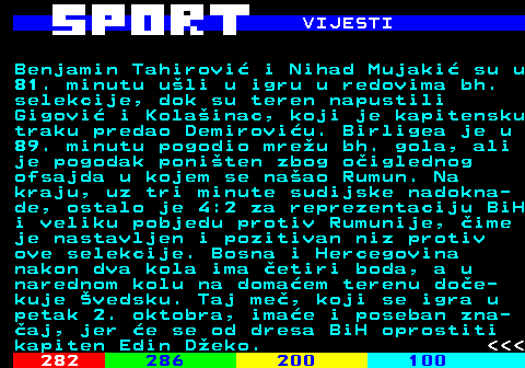 283.5 VIJESTI Benjamin Tahirovi� i Nihad Mujaki� su u 81. minutu u�li u igru u redovima bh. selekcije, dok su teren napustili Gigovi� i Kola�inac, koji je kapitensku traku predao Demirovi�u. Birligea je u 89. minutu pogodio mre�u bh. gola, ali je pogodak poni�ten zbog o�iglednog ofsajda u kojem se na�ao Rumun. Na kraju, uz tri minute sudijske nadokna- de, ostalo je 4:2 za reprezentaciju BiH i veliku pobjedu protiv Rumunije, �ime je nastavljen i pozitivan niz protiv ove selekcije. Bosna i Hercegovina nakon dva kola ima �etiri boda, a u narednom kolu na doma�em terenu do�e- kuje �vedsku. Taj me�, koji se igra u petak 2. oktobra, ima�e i poseban zna- �aj, jer �e se od dresa BiH oprostiti kapiten Edin D�eko.    