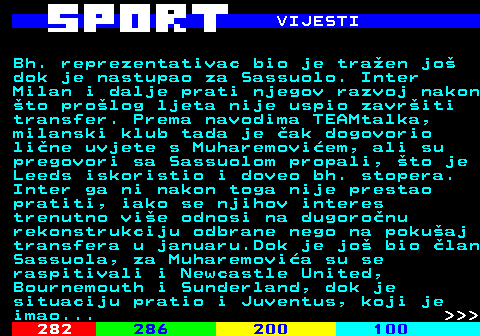 283.6 VIJESTI Bh. reprezentativac bio je tra�en jo� dok je nastupao za Sassuolo. Inter Milan i dalje prati njegov razvoj nakon �to pro�log ljeta nije uspio zavr�iti transfer. Prema navodima TEAMtalka, milanski klub tada je �ak dogovorio li�ne uvjete s Muharemovi�em, ali su pregovori sa Sassuolom propali, �to je Leeds iskoristio i doveo bh. stopera. Inter ga ni nakon toga nije prestao pratiti, iako se njihov interes trenutno vi�e odnosi na dugoro�nu rekonstrukciju odbrane nego na poku�aj transfera u januaru.Dok je jo� bio �lan Sassuola, za Muharemovi�a su se raspitivali i Newcastle United, Bournemouth i Sunderland, dok je situaciju pratio i Juventus, koji je imao...    