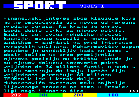 283.7 VIJESTI finansijski interes zbog klauzule koja mu je omogu�avala dio novca od naredne prodaje igra�a. Na kraju je upravo Leeds dobio utrku za njegov potpis. Sada bi se, svega nekoliko mjeseci kasnije, mogao suo�iti s mnogo te�im zadatkom - zadr�ati ga pred interesom evropskih velikana. Muharemovi�ev uspon posebno je upe�atljiv kada se uzme u obzir koliko se brzo promijenila njegova pozicija na tr�i�tu. Leeds je za njegov dolazak dogovorio paket vrijedan do 34 miliona funti, a sada u klubu smatraju da imaju igra�a �ija vrijednost prema�uje 60 miliona. TEAMtalk ide i korak dalje te Muharemovi�a svrstava me�u najbolje lijevonoge stopere ne samo u Premier ligi nego i znatno �ire.    