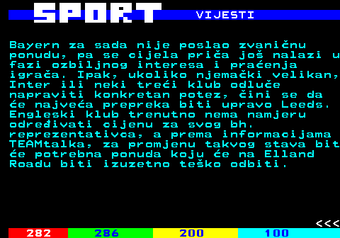 283.8 VIJESTI Bayern za sada nije poslao zvani�nu ponudu, pa se cijela pri�a jo� nalazi u fazi ozbiljnog interesa i pra�enja igra�a. Ipak, ukoliko njema�ki velikan, Inter ili neki tre�i klub odlu�e napraviti konkretan potez, �ini se da �e najve�a prepreka biti upravo Leeds. Engleski klub trenutno nema namjeru odre�ivati cijenu za svog bh. reprezentativca, a prema informacijama TEAMtalka, za promjenu takvog stava bit �e potrebna ponuda koju �e na Elland Roadu biti izuzetno te�ko odbiti.    