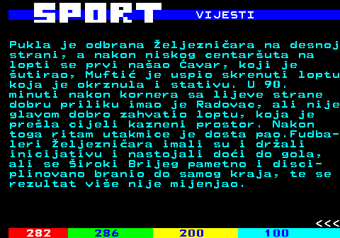 284.4 VIJESTI Pukla je odbrana eljezniara na desnoj strani, a nakon niskog centaruta na lopti se prvi naao avar, koji je utirao, Mufti je uspio skrenuti loptu koja je okrznula i stativu. U 90. minuti nakon kornera sa lijeve strane dobru priliku imao je Radovac, ali nije glavom dobro zahvatio loptu, koja je prela cijeli kazneni prostor. Nakon toga ritam utakmice je dosta pao.Fudba- leri eljezniara imali su i drali inicijativu i nastojali doi do gola, ali se iroki Brijeg pametno i disci- plinovano branio do samog kraja, te se rezultat vie nije mijenjao.    