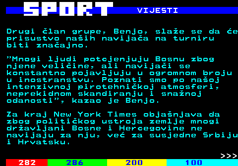 284.6 VIJESTI Drugi �lan grupe, Benjo, sla�e se da �e prisustvo na�ih navija�a na turniru biti zna�ajno.  Mnogi ljudi potcjenjuju Bosnu zbog njene veli�ine, ali navija�i se konstantno pojavljuju u ogromnom broju u inostranstvu. Poznati smo po na�oj intenzivnoj pirotehni�koj atmosferi, neprekidnom skandiranju i sna�noj odanosti , kazao je Benjo. Za kraj New York Times obja�njava da zbog politi�kog ustroja zemlje mnogi dr�avljani Bosne i Hercegovine ne navijaju za nju, ve� za susjedne Srbiju i Hrvatsku.    