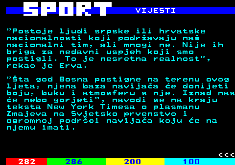 284.7 VIJESTI  Postoje ljudi srpske ili hrvatske nacionalnosti koji podr�avaju na� nacionalni tim, ali mnogi ne. Nije ih briga za nedavni uspjeh koji smo postigli. To je nesretna realnost , rekao je Erva.  �ta god Bosna postigne na terenu ovog ljeta, njena baza navija�a �e donijeti boju, buku i atmosferu s nje. Iznad nas �e nebo gorjeti , navodi se na kraju teksta New York Timesa o plasmanu Zmajeva na Svjetsko prvenstvo i ogromnoj podr�ci navija�a koju �e na njemu imati.    
