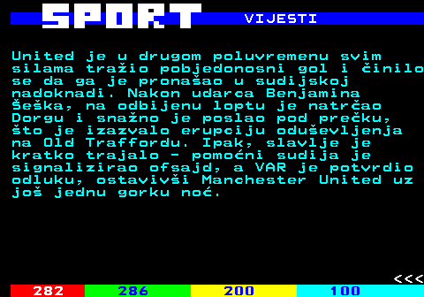285.5 VIJESTI United je u drugom poluvremenu svim silama tra�io pobjedonosni gol i �inilo se da ga je prona�ao u sudijskoj nadoknadi. Nakon udarca Benjamina �e�ka, na odbijenu loptu je natr�ao Dorgu i sna�no je poslao pod pre�ku, �to je izazvalo erupciju odu�evljenja na Old Traffordu. Ipak, slavlje je kratko trajalo - pomo�ni sudija je signalizirao ofsajd, a VAR je potvrdio odluku, ostaviv�i Manchester United uz jo� jednu gorku no�.    
