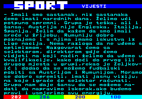 286.6 VIJESTI - Imali smo sastanak, niz sastanaka emo imati narednih dana. elimo ui potpuno spremni. Grupa je teka, ali i ansa. Austrija nije Engleska, Italija, panija. elim da kaem da smo imali sree u rijebu. Rumuniju dobro poznajemo i s njima imamo iskustva iz Lige nacija. Nema razloga da ne uemo s optimizmom. Razgovarat emo sa selektorom, direktorom gdje emo vidjeti na koji nain elimo da uemo u kvalifikacije, kako doi do prvog ili drugog mjesta u grupi,rekao je Zeljkov- i i dodao da se moemo fudbalski pobiti sa Austrijom i Rumunijom. Moramo se dobro spremiti, imati jasnu viziju, na koje igrae e selektor raunati. Grupa nam daje ansu da se moemo na- dati da napravimo iskorak,ako budemo pravi i usmjerimo svu energiju.