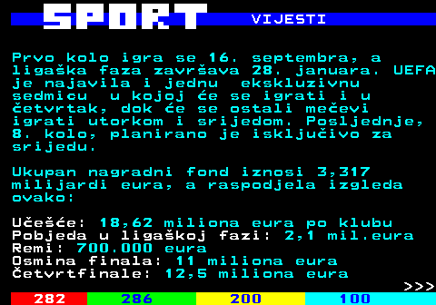 287.5 VIJESTI Prvo kolo igra se 16. septembra, a ligaka faza zavrava 28. januara. UEFA je najavila i jednu ekskluzivnu sedmicu u kojoj e se igrati i u etvrtak, dok e se ostali meevi igrati utorkom i srijedom. Posljednje, 8. kolo, planirano je iskljuivo za srijedu. Ukupan nagradni fond iznosi 3,317 milijardi eura, a raspodjela izgleda ovako: Uee: 18,62 miliona eura po klubu Pobjeda u ligakoj fazi: 2,1 mil.eura Remi: 700.000 eura Osmina finala: 11 miliona eura etvrtfinale: 12,5 miliona eura    