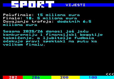287.6 VIJESTI Polufinale: 15 miliona eura Finale: 18, 5 miliona eura Osvajanje trofeja: dodatnih 6,5 miliona eura Sezona 2025 26 donosi jo jau konkurenciju i finansijski bogatije takmienje, a ljubitelje fudbala oekuje pravi spektakl na putu ka velikom finalu.    