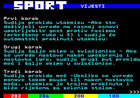 290.3 VIJESTI Prvi korak Sudija prekida utakmicu -Ako ste doivjeli uvrede na rasnoj osnovi upotrijebite gest protiv rasizma (prkrtene ruke u X) i sudija e automatski prekinuti utakmicu; Drugi korak Sudija alje ekipe u svlaionice - Ako se uvrede nastave nakon upozorenja i nastavka igre, sudija drugi put prekida me i alje ekipe u svlaionice. Trei korak Sudija prekida me -Ukoliko se uvrede ponove tokom pauze ili nakon nastavka mea, utakmica je trajno prekinuta i bie rijeena za zelenim stolom.    