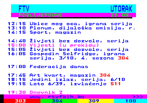 301.2 FTV UTORAK POSLIJEPODNE 23.05. 12:15 Ubice mog oca, igrana serija 13:10 Plenum, dijalo�ka emisija, r. 14:15 Sport, magazin 14:40 �ivjeti bez dozvole, serija 15:00 Vijesti (u prekidu) 15:05 �ivjeti bez dozvole, serija 16:05 Gospodin Selfridge, igrana serija, 3 10, 4. sezona 304 17:00 Federacija danas 17:45 Art kvart, magazin 304 18:15 Jedini izlaz, serija, 6 10 19:15 Loto 6 39, izvla�enje 511 19:30 Dnevnik 2 www. rtvfbih.ba    