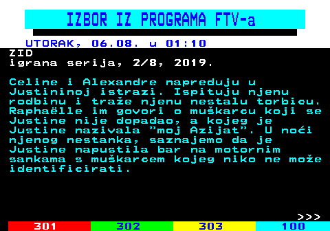 323.14 IZBOR IZ PROGRAMA FTV-a UTORAK, 06.08. u 01:10 ZID igrana serija, 2 8, 2019. Celine i Alexandre napreduju u Justininoj istrazi. Ispituju njenu rodbinu i trae njenu nestalu torbicu. Raphalle im govori o mukarcu koji se Justine nije dopadao, a kojeg je Justine nazivala  moj Azijat . U noi njenog nestanka, saznajemo da je Justine napustila bar na motornim sankama s mukarcem kojeg niko ne moe identificirati.    