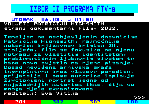 323.15 IZBOR IZ PROGRAMA FTV-a UTORAK, 06.08. u 01:50 VOLJETI PATRICIJU HIGHSMITH strani dokumentarni film, 2022. Temeljen na neobjavljenim dnevnicima Patricije Highsmith, najmonije autorice knjievnog krimia 20. stoljea, film se fokusira na njenu potragu za vlastitim identitetom, problematinim ljubavnim ivotom te baca novo svjetlo na njeno pisanje. Dosad neviena arhivska graa isprepletena kroz glasove porodice, prijatelja i same autorice ispisuje ivotopisni portret jedne od najplodnijih autorica ikad, ija su mnoga djela ekranizovana. reditelj: Eva Vitija    