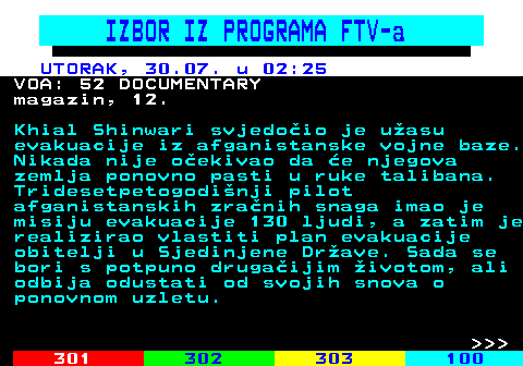 323.16 IZBOR IZ PROGRAMA FTV-a UTORAK, 30.07. u 02:25 VOA: 52 DOCUMENTARY magazin, 12. Khial Shinwari svjedoio je uasu evakuacije iz afganistanske vojne baze. Nikada nije oekivao da e njegova zemlja ponovno pasti u ruke talibana. Tridesetpetogodinji pilot afganistanskih zranih snaga imao je misiju evakuacije 130 ljudi, a zatim je realizirao vlastiti plan evakuacije obitelji u Sjedinjene Drave. Sada se bori s potpuno drugaijim ivotom, ali odbija odustati od svojih snova o ponovnom uzletu.    