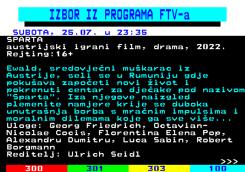 363.15 IZBOR IZ PROGRAMA FTV-a SUBOTA, 25.07. u 23:35 SPARTA austrijski igrani film, drama, 2022. Rejting:16+ Ewald, sredovje�ni mu�karac iz Austrije, seli se u Rumuniju gdje poku�ava zapo�eti novi �ivot i pokrenuti centar za dje�ake pod nazivom  Sparta . Iza njegove naizgled plemenite namjere krije se duboka unutra�nja borba s mra�nim impulsima i moralnim dilemama koje ga sve vi�e... Uloge: Georg Friedrich, Octavian- Nicolae Cocis, Florentina Elena Pop, Alexandru Dumitru, Luca Sabin, Robert Borgmann Reditelj: Ulrich Seidl    