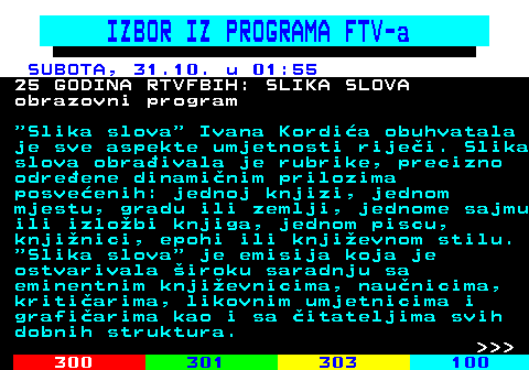 363.16 IZBOR IZ PROGRAMA FTV-a SUBOTA, 31.10. u 01:55 25 GODINA RTVFBIH: SLIKA SLOVA obrazovni program  Slika slova  Ivana Kordi�a obuhvatala je sve aspekte umjetnosti rije�i. Slika slova obra�ivala je rubrike, precizno odre�ene dinami�nim prilozima posve�enih: jednoj knjizi, jednom mjestu, gradu ili zemlji, jednome sajmu ili izlo�bi knjiga, jednom piscu, knji�nici, epohi ili knji�evnom stilu.  Slika slova  je emisija koja je ostvarivala �iroku saradnju sa eminentnim knji�evnicima, nau�nicima, kriti�arima, likovnim umjetnicima i grafi�arima kao i sa �itateljima svih dobnih struktura.    