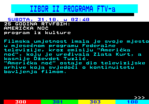 363.17 IZBOR IZ PROGRAMA FTV-a SUBOTA, 31.10. u 02:40 25 GODINA RTVFBIH: AMERI�KA NO� program iz kulture Filmska umjetnost imala je svoje mjesto u mjese�nom programu Federalne televizije, kroz emisiju  Ameri�ka no� , koju je ure�ivala Zlata Kurt, a kasnije D�evdet Tuzli�.  Ameri�ka no�  ostaje dio televizijske arhive koja svjedo�i o kontinuitetu bavljenja filmom.    