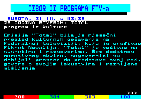 363.18 IZBOR IZ PROGRAMA FTV-a SUBOTA, 31.10. u 03:35 25 GODINA RTVFBIH: TOTAL program iz kulture Emisija  Total  bila je mjese�ni pregled kulturnih de�avanja na Federalnoj televiziji, koju je ure�ivao Fikret Novalija.  Total  je po�ivao na susretima i razgovorima. Bez dodatnog narativnog okvira, sagovornici su dobijali prostor da predstave svoj rad, govore o svojim iskustvima i razmijene mi�ljenja    