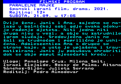 380.16 FILMSKI PROGRAM PARALELNE MAJKE panski igrani film, drama, 2021. Rejting: 12+ SUBOTA, 21.09. u 17:05 Dvije ene, Janis i Ana, zajedno se na- laze u bolnikoj sobi gdje svaka oeku- je roenje djeteta. Niti jedna niti druga nisu u vezi, a obje su zatrudnile igrom sluaja. Sredovjena Janis ne ali za trudnoom i poprilino je ushi- ena. Adolescentica Ana s drugee se strane kaje, a usto je uplaena i trau- matizirana. Janis ju pokuava ohrabriti dok se obje poput mjesearki kreu... Uloge: Penelope Cruz, Milena Smit, Israel Elejalde, Rossy de Palma, Aitana Snchez-Gijn, Julieta Serrano Reditelj: Pedro Almodovar