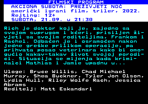 380.17 FILMSKI PROGRAM AKCIONA SUBOTA: PREIVJETI NO ameriki igrani film, triler, 2022. Rejting: 12+ SUBOTA, 21.09. u 21:30 Rich je doktor koji je, zajedno sa svojom suprugom i keri, prisiljen i- vjeti sa svojim roditeljima, Frankom i Rachel. Odbaen je i osramoen nakon jedne greke prilikom operacije, pa prihvata posao veterinara kako bi omo- guio kakav-takav ivot svojoj porodi- ci. Situacija se mijenja kada krimi- nalci Mathias i Jamie upadnu u... Uloge: Bruce Willis, Chad Michael Murray, Shea Buckner, Tyler Jon Olson, Lydia Hull, Riley Wolfe Rach, Jessica Abrams Reditelj: Matt Eskandari