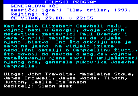 380.20 FILMSKI PROGRAM GENERALOVA KI ameriki igrani film, triler, 1999. Rejting: 12+ ETVRTAK, 29.08. u 22:55 Kad tijelo Elizabeth Campbell nau u vojnoj bazi u Georgii, dvoje vojnih detektiva, zastavnici Paul Brenner i Sara Sunhill zadueni su da rijee njeno ubistvo. Ono to otkriju sve je samo ne jasno. Na vidjelo izlaze nedolini detalji o Campbellinu ivotu, to dovodi do navoda o moguem vojnom zatakavanju njene smrti i umijeanosti njenog oca, generala pukovnika Josepha Campbella. Uloge: John Travolta, Madeleine Stowe, James Cromwell, James Woods, Timothy Hutton, Leslie Stefanson Reditelj: Simon West