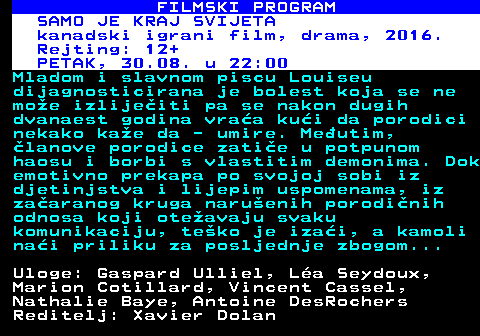 380.22 FILMSKI PROGRAM SAMO JE KRAJ SVIJETA kanadski igrani film, drama, 2016. Rejting: 12+ PETAK, 30.08. u 22:00 Mladom i slavnom piscu Louiseu dijagnosticirana je bolest koja se ne moe izlijeiti pa se nakon dugih dvanaest godina vraa kui da porodici nekako kae da - umire. Meutim, lanove porodice zatie u potpunom haosu i borbi s vlastitim demonima. Dok emotivno prekapa po svojoj sobi iz djetinjstva i lijepim uspomenama, iz zaaranog kruga naruenih porodinih odnosa koji oteavaju svaku komunikaciju, teko je izai, a kamoli nai priliku za posljednje zbogom... Uloge: Gaspard Ulliel, La Seydoux, Marion Cotillard, Vincent Cassel, Nathalie Baye, Antoine DesRochers Reditelj: Xavier Dolan